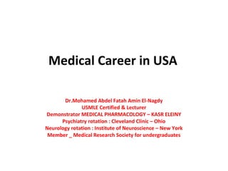 Medical Career in USA
Dr.Mohamed Abdel Fatah Amin El-Nagdy
USMLE Certified & Lecturer
Demonstrator MEDICAL PHARMACOLOGY – KASR ELEINY
Psychiatry rotation : Cleveland Clinic – Ohio
Neurology rotation : Institute of Neuroscience – New York
Member _ Medical Research Society for undergraduates
 