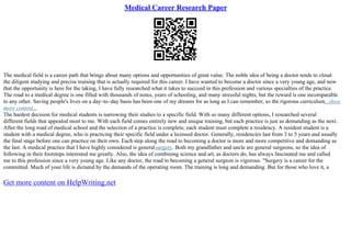Medical Career Research Paper
The medical field is a career path that brings about many options and opportunities of great value. The noble idea of being a doctor tends to cloud
the diligent studying and precise training that is actually required for this career. I have wanted to become a doctor since a very young age, and now
that the opportunity is here for the taking, I have fully researched what it takes to succeed in this profession and various specialties of the practice.
The road to a medical degree is one filled with thousands of notes, years of schooling, and many stressful nights, but the reward is one incomparable
to any other. Saving people's lives on a day–to–day basis has been one of my dreams for as long as I can remember, so the rigorous curriculum...show
more content...
The hardest decision for medical students is narrowing their studies to a specific field. With so many different options, I researched several
different fields that appealed most to me. With each field comes entirely new and unique training, but each practice is just as demanding as the next.
After the long road of medical school and the selection of a practice is complete, each student must complete a residency. A resident student is a
student with a medical degree, who is practicing their specific field under a licensed doctor. Generally, residencies last from 3 to 5 years and usually
the final stage before one can practice on their own. Each step along the road to becoming a doctor is more and more competitive and demanding as
the last. A medical practice that I have highly considered is generalsurgery. Both my grandfather and uncle are general surgeons, so the idea of
following in their footsteps interested me greatly. Also, the idea of combining science and art, as doctors do, has always fascinated me and called
me to this profession since a very young age. Like any doctor, the road to becoming a general surgeon is vigorous. "Surgery is a career for the
committed. Much of your life is dictated by the demands of the operating room. The training is long and demanding. But for those who love it, a
Get more content on HelpWriting.net
 