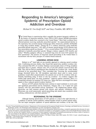 Responding to America’s Iatrogenic
Epidemic of Prescription Opioid
Addiction and Overdose
Michael R. Von Korff, ScD* and Gary Franklin, MD, MPHwz
The United States is experiencing what is arguably the greatest iatrogenic epidemic in
the history of American medicine. From 1999 to 2014, almost 200,000 prescription
opioid overdose deaths have occurred in the United States.1 Most fatal overdoses have
affected patients receiving medically prescribed opioids.2 An unprecedented decline in
life expectancy has occurred among working-age white Americans, partially attributable
to rising drug overdose deaths.3 Among the 9–11 million Americans using medically
prescribed opioids long term,4, 10%–40% of chronic opioid therapy (COT) patients may
have prescription opioid use disorder.5–7 If so, several million COT patients may now be
addicted to medically prescribed opioids. Meager evidence supports COT benefits and
safety.8 Whether analgesic efficacy is sustained long term for most COT patients has
been questioned.9 The practice of long-term opioid prescribing in the United States is
inconsistent with the basic precepts of evidence-based medicine.
LOWERING OPIOID DOSE
Bohnert et al10 shed light on one possible approach to reducing opioid overdose
risks. Conﬁrming previous studies, they found that opioid dose predicts overdose risk.
They estimated that 60% of overdose fatalities received daily doses of 50 mg morphine
equivalent dose or greater, whereas only 25% of all COT patients received doses this
high. They did not ﬁnd an unambiguous dose threshold for overdose risk—many deaths
occurred at low prescribed doses. They concluded that “lowering the recommended
dosage threshold below the 100 [morphine equivalent dose] used in many recent
guidelines would affect proportionately few patients not at risk for overdose while po-
tentially benefitting many of those at risk for overdose.” As evidence suggests that
neither high opioid dose8 nor dose escalation11 improves patient outcomes, there is a
compelling rationale for keeping COT doses low. States that have encouraged low doses
appear to have reduced opioid overdose fatalities.12,13
Surveys of COT patients ﬁnd that most continue to report moderate to severe pain
and signiﬁcant pain-related activity limitations, whereas only 1 in 5 report low pain
intensity with few pain-related activity limitations.14 By emphasizing patient safety,
physicians can ﬁnd common ground with chronic pain patients considering COT.
Physicians can avoid unnecessary opioid prescribing and unsafe dose escalation while
working collaboratively with their patients.15,16
RESPONDING TO THE EPIDEMIC
Although limiting opioid doses of COT patients is a step in the right direction, it
is unlikely to end the current epidemic without broader actions to protect patient safety.
The last major iatrogenic epidemic of opioid addiction and overdose, in the late 19th
From the *Group Health Research Institute; wDepartments of Environmental and Occupational Health Sciences, Neurology, and Health Services, University of
Washington, Seattle; and zWashington State Department of Labor and Industries, Olympia, WA.
M.R.V.K. and G.F. serve as uncompensated board members of Physicians for Responsible Opioid Prescribing, a nonproﬁt organization that advocates for more
cautious and selective opioid prescribing. M.R.V.K. is the principal investigator or coinvestigator on grants to the Group Health Research Institute from
Pﬁzer Inc. and from the Campbell Alliance (a consortium of drug companies conducting FDA-mandated postmarketing surveillance studies of opioids) to
carry out research on the long-term use of opioid analgesics, associated risks, and patient outcomes.
Reprints: Michael R.Von Korff, ScD, Group Health Research Institute, 1730 Minor Avenue, Suite 1600, Seattle, WA 98101. E-mail: vonkorff.m@ghc.org.
Copyright r 2016 Wolters Kluwer Health, Inc. All rights reserved.
ISSN: 0025-7079/16/5405-0426
EDITORIAL
426 | www.lww-medicalcare.com Medical Care  Volume 54, Number 5, May 2016
Copyright r 2016 Wolters Kluwer Health, Inc. All rights reserved.
 