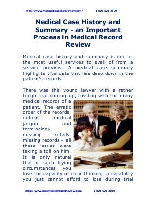 http://www.mosmedicalrecordreview.com/ 1-800-670-2809
Medical Case History and
Summary - an Important
Process in Medical Record
Review
Medical case history and summary is one of
the most useful services to avail of from a
service provider. A medical case summary
highlights vital data that lies deep down in the
patient’s records
There was this young lawyer with a rather
tough trial coming up, tussling with the many
medical records of a
patient. The erratic
order of the records,
difficult medical
jargon and
terminology,
missing details,
missing records – all
these issues were
taking a toll on him.
It is only natural
that in such trying
circumstances you
lose the capacity of clear thinking, a capability
you just cannot afford to lose during trial
http://www.mosmedicalrecordreview.com/ 1-800-670-2809
 