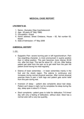 MEDICAL CASE REPORT

I.PATIENT’S ID.
1.
2.
3.
4.

Name:- Zaviyalev Oleg Vyachislavovich
Age:- 38 years (5th May 1968)
Occupation:- Guard
Home address: Street Chetaeva, House – 62, flat number 63,
Kazan
5. Date of Admission:- 4th May 2006
II.MEDICAL HISTORY
1. CC:
• Epigastric Pain: severe burning pain in left hypochondrium. Pain
has engirdling character, is more pronounced in supine position
than in sitting position. This pain becomes more intense 30-40
min. after the meal. This last for about 30 – 40 min. After fasting
patient get relief from the pain so to get relief from the pain the
patient avoid having his meal regularly.
• Edema of lower extremities: - in lower extremities mainly in the
foot and the shank region. The edema is continuous and
increases during normal physical exercise. After normal physical
exercise there is pain n both legs and patient gets some relief
from this pain during rest.
• Inversion of sleep: - patient also complaints about bad sleep.
Patient can’t sleep in night, but he completes his sleep during the
day, sleep span is about 3- 4 hours.
• Stool complaints:- patient goes to toilet for defecation 7-8 times/
day with only a feeling of defecation, without stool. Stool has a
normal color with a very low quantity.

 