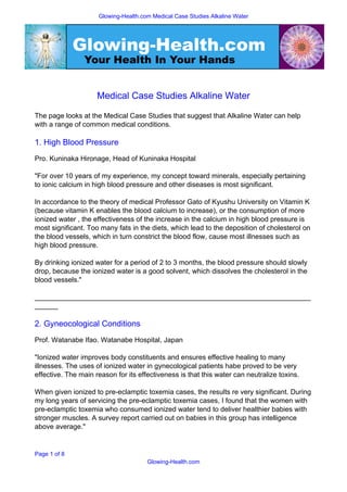Glowing-Health.com Medical Case Studies Alkaline Water




              Glowing-Health.com
                Your Health In Your Hands


                     Medical Case Studies Alkaline Water

The page looks at the Medical Case Studies that suggest that Alkaline Water can help
with a range of common medical conditions.

1. High Blood Pressure
Pro. Kuninaka Hironage, Head of Kuninaka Hospital

quot;For over 10 years of my experience, my concept toward minerals, especially pertaining
to ionic calcium in high blood pressure and other diseases is most significant.

In accordance to the theory of medical Professor Gato of Kyushu University on Vitamin K
(because vitamin K enables the blood calcium to increase), or the consumption of more
ionized water , the effectiveness of the increase in the calcium in high blood pressure is
most significant. Too many fats in the diets, which lead to the deposition of cholesterol on
the blood vessels, which in turn constrict the blood flow, cause most illnesses such as
high blood pressure.

By drinking ionized water for a period of 2 to 3 months, the blood pressure should slowly
drop, because the ionized water is a good solvent, which dissolves the cholesterol in the
blood vessels.quot;

_______________________________________________________________________
______

2. Gyneocological Conditions
Prof. Watanabe Ifao. Watanabe Hospital, Japan

quot;Ionized water improves body constituents and ensures effective healing to many
illnesses. The uses of ionized water in gynecological patients habe proved to be very
effective. The main reason for its effectiveness is that this water can neutralize toxins.

When given ionized to pre-eclamptic toxemia cases, the results re very significant. During
my long years of servicing the pre-eclamptic toxemia cases, I found that the women with
pre-eclamptic toxemia who consumed ionized water tend to deliver healthier babies with
stronger muscles. A survey report carried out on babies in this group has intelligence
above average.quot;


Page 1 of 8
                                      Glowing-Health.com
 