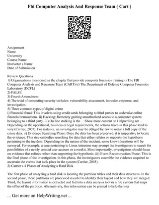 Fbi Computer Analysis And Response Team ( Cart )
Assignment
Name
University
Course Name
Instructor s Name
Date of Submission
Review Questions
1) Organizations mentioned in the chapter that provide computer forensics training i) The FBI
Computer Analysis and Response Team (CART) ii) The Department of Defense Computer Forensics
Laboratory (DCFL)
2) FALSE
3) Fourth Amendment
4) The triad of computing security includes: vulnerability assessment, intrusion response, and
investigation.
5) Three common types of digital crime
i) Financial fraud: This involves using credit cards belonging to third parties to undertake online
financial transactions. ii) Hacking: Remotely gaining unauthorized access to a computer system
belonging to a third party. iii) On line stalking is the ... Show more content on Helpwriting.net ...
Depending on the operational, business or legal requirements, the actions taken in this phase tend to
vary (Carrier, 2005). For instance, an investigator may be obliged by law to make a full copy of the
crime data. ii) Evidence Searching Phase: Once the data has been preserved, it is imperative to locate
the evidence. This step embodies searching for data that either refutes or supports the hypothesis
pertaining to the incident. Depending on the nature of the incident, some known locations will be
surveyed. For example, a case pertaining to Linux intrusion may prompt the investigators to search for
possibilities of a newly created user account or a rootkit. Most importantly, investigators should focus
on evidence that refutes rather than supporting the hypothesis. iii) Event Reconstruction Phase: This is
the final phase of the investigation. In this phase, the investigators assemble the evidence acquired to
ascertain the events that took place in the system (Carrier, 2005).
2) Carrier s 4 Phases of Analyzing a Hard Disk
The first phase of analyzing a hard disk is locating the partition tables and their data structures. In the
second phase, these partitions are processed in order to identify their layout and how they are merged.
Third, the layout information is extracted and fed into a data analysis tool or a file system that maps
the offset of the partition. Alternatively, this information can be printed to help the user
... Get more on HelpWriting.net ...
 