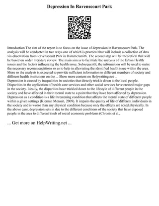 Depression In Ravenscourt Park
Introduction The aim of the report is to focus on the issue of depression in Ravenscourt Park. The
analysis will be conducted in two ways one of which is practical that will include a collection of data
via observation from Ravenscourt Park in Hammersmith. The second step will be theoretical that will
be based on wider literature review. The main aim is to facilitate the analysis of the Urban Health
issues and the factors influencing the health issue. Subsequentlt, the information will be used to make
the necessary recommendations so as to help in alleviating the identified health issue within the area.
More so the analysis is expected to provide sufficient information to different members of society and
different health institutions on the ... Show more content on Helpwriting.net ...
Depression is caused by inequalities in societies that directly trickle down to the local people.
Disparities in the application of health care services and other social services have created major gaps
in the society. Ideally, the disparities have trickled down to the lifestyle of different people in the
society and have affected in their mental state to a point that they have been affected by depression.
Depression as a condition is a life threatening condition that affects the mental state of different people
within a given settings (Kiernan Mensah, 2009). It impairs the quality of life of different individuals in
the society and is worse than any physical condition because only the effects are noted physically. In
the above case, depression sets in due to the different conditions of the society that have exposed
people in the area to different kinds of social economic problems (Chronis et al.,
... Get more on HelpWriting.net ...
 