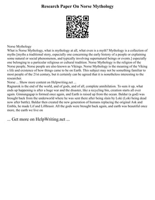 Research Paper On Norse Mythology
Norse Mythology
What is Norse Mythology, what is mythology at all, what even is a myth? Mythology is a collection of
myths [myths a traditional story, especially one concerning the early history of a people or explaining
some natural or social phenomenon, and typically involving supernatural beings or events.] especially
one belonging to a particular religious or cultural tradition. Norse Mythology is the religion of the
Norse people, Norse people are also known as Vikings. Norse Mythology is the meaning of the Viking
s life and existence of how things came to be on Earth. This subject may not be something familiar to
most people of the 21st century, but it certainly can be agreed that it is nonetheless interesting to the
researcher.
Norse ... Show more content on Helpwriting.net ...
Ragnarok is the end of the world, and of gods, and of all, complete annihilation. To sum it up, what
ends up happening is after a huge war and the disaster, like a recycling bin, creation starts all over
again. Ginnungagap is formed once again, and Earth is raised up from the ocean. Baldur (a god) was
brought back from the underworld where he was sent there after being slain by Loki (Loki being dead
now after battle). Baldur then created the new generation of humans replacing the original Ask and
Embla, he made Lif and Lifthrasir. All the gods were brought back again, and earth was beautiful once
more, the earth we live on
... Get more on HelpWriting.net ...
 