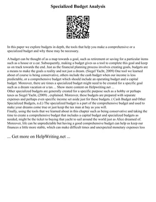 Specialized Budget Analysis
In this paper we explore budgets in depth, the tools that help you make a comprehensive or a
specialized budget and why these may be necessary.
A budget can be thought of as a map towards a goal, such as retirement or saving for a particular items
such as a house or a car. Subsequently, making a budget gives us a tool to complete this goal and keep
us on track towards the end. Just as the financial planning process involves creating goals, budgets are
a means to make the goals a reality and not just a dream. (Siegel Yacht, 2009) One tool we learned
about of course is being conservative, others include the cash budget when our income is less
predictable, or a comprehensive budget which should include an operating budget and a capital
budget. Moreover, there are times a specialized budget might need to be created for a specific goal
such as a dream vacation or a tax ... Show more content on Helpwriting.net ...
Other specialized budgets are generally created for a specific purpose such as a hobby or perhaps
taxes as Siegel Yacht, (2009) , explained. Moreover, these budgets are prepared with separate
expenses and perhaps even specific income set aside just for these budgets. ( Cash Budget and Other
Specialized Budgets, n.d.) The specialized budget is a part of the comprehensive budget and used to
make your dreams come true or just keep the tax man at bay as you will.
Finally, using the tools that we learned about in this chapter such as being conservative and taking the
time to create a comprehensive budget that includes a capital budget and specialized budgets as
needed, might be the ticket to buying that yacht to sail around the world just as Alice dreamed of.
Moreover, life can be unpredictable but having a good comprehensive budget can help us keep our
finances a little more stable, which can make difficult times and unexpected monetary expenses less
... Get more on HelpWriting.net ...
 