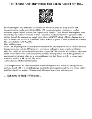 The Theories And Interventions That Can Be Applied For The...
In considering this case and within the social work profession, there are many theories and
interventions that can be applied to the SRS s CPS program including: contingency, conflict
resolution, organizational, systems, and empowerment theories. These theories do not operate alone,
instead they are combined with one another. The conflict resolution theoretical approach will be
utilized through the task centered model with evidence of NASW s Code of Ethics, because this is
specific to this case. An ethical practitioner should be knowledgeable of these practices and evidence
that supports them (NASW, 2008).
Goal and Objectives
SRS s CPS program goal is to develop a new culture in the way employees deliver services. In order
to accomplish this goal, the CPS program s supervisors will need to focus on and complete two
objectives, which are to develop and implement a required CPS training for all employees on the new
model within three weeks and to develop and provide a training manual with HIPPA guidelines on
case scenarios when and when not to remove children from their homes in order to ensure more
consistent services at SRS within four weeks.
Approaches and Models for Intervention
As stated previously, the conflict resolution theoretical approach will be utilized through the task
centered model. CPS is in need of required trainings for employees to develop a new culture on how
to effectively deliver services. This case study illustrates how culture and change are
... Get more on HelpWriting.net ...
 