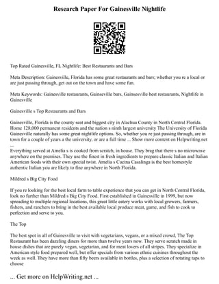 Research Paper For Gainesville Nightlife
Top Rated Gainesville, FL Nightlife: Best Restaurants and Bars
Meta Description: Gainesville, Florida has some great restaurants and bars; whether you re a local or
are just passing through, get out on the town and have some fun.
Meta Keywords: Gainesville restaurants, Gainseville bars, Gainsesville best restaurants, Nightlife in
Gainesville
Gainesville s Top Restaurants and Bars
Gainesville, Florida is the county seat and biggest city in Alachua County in North Central Florida.
Home 128,000 permanent residents and the nation s ninth largest university The University of Florida
Gainesville naturally has some great nightlife options. So, whether you re just passing through, are in
town for a couple of years a the university, or are a full time ... Show more content on Helpwriting.net
...
Everything served at Amelia s is cooked from scratch, in house. They brag that there s no microwave
anywhere on the premises. They use the finest in fresh ingredients to prepare classic Italian and Italian
American foods with their own special twist. Amelia s Cucina Casalinga is the best homestyle
authentic Italian you are likely to fine anywhere in North Florida.
Mildred s Big City Food
If you re looking for the best local farm to table experience that you can get in North Central Florida,
look no further than Mildred s Big City Food. First established in Gainesville in 1999, but now
spreading to multiple regional locations, this great little eatery works with local growers, farmers,
fishers, and ranchers to bring in the best available local produce meat, game, and fish to cook to
perfection and serve to you.
The Top
The best spot in all of Gainesville to visit with vegetarians, vegans, or a mixed crowd, The Top
Restaurant has been dazzling diners for more than twelve years now. They serve scratch made in
house dishes that are purely vegan, vegetarian, and for meat lovers of all stripes. They specialize in
American style food prepared well, but offer specials from various ethnic cuisines throughout the
week as well. They have more than fifty beers available in bottles, plus a selection of rotating taps to
choose
... Get more on HelpWriting.net ...
 