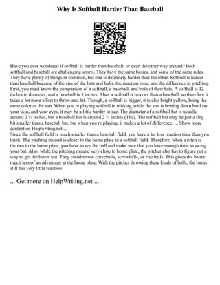 Why Is Softball Harder Than Baseball
Have you ever wondered if softball is harder than baseball, or even the other way around? Both
softball and baseball are challenging sports. They have the same basics, and some of the same rules.
They have plenty of things in common, but one is definitely harder than the other. Softball is harder
than baseball because of the size of the bats and balls, the reaction time, and the difference in pitching.
First, you must know the comparison of a softball, a baseball, and both of their bats. A softball is 12
inches in diameter, and a baseball is 5 inches. Also, a softball is heavier than a baseball, so therefore it
takes a lot more effort to throw and hit. Though, a softball is bigger, it is also bright yellow, being the
same color as the sun. When you re playing softball in midday, while the sun is beating down hard on
your skin, and your eyes, it may be a little harder to see. The diameter of a softball bat is usually
around 2 ¼ inches, but a baseball bat is around 2 ¾ inches (The). The softball bat may be just a tiny
bit smaller than a baseball bat, but when you re playing, it makes a lot of difference. ... Show more
content on Helpwriting.net ...
Since the softball field is much smaller than a baseball field, you have a lot less reaction time than you
think. The pitching mound is closer to the home plate in a softball field. Therefore, when a pitch is
thrown to the home plate, you have to see the ball and make sure that you have enough time to swing
your bat. Also, while the pitching mound very close to home plate, the pitcher also has to figure out a
way to get the batter out. They could throw curveballs, screwballs, or rise balls. This gives the batter
much less of an advantage at the home plate. With the pitcher throwing these kinds of balls, the batter
still has very little reaction
... Get more on HelpWriting.net ...
 