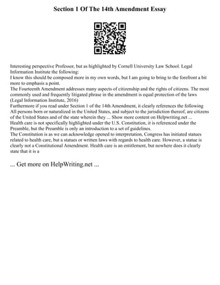 Section 1 Of The 14th Amendment Essay
Interesting perspective Professor, but as highlighted by Cornell University Law School. Legal
Information Institute the following:
I know this should be composed more in my own words, but I am going to bring to the forefront a bit
more to emphasis a point.
The Fourteenth Amendment addresses many aspects of citizenship and the rights of citizens. The most
commonly used and frequently litigated phrase in the amendment is equal protection of the laws
(Legal Information Institute, 2016)
Furthermore if you read under Section 1 of the 14th Amendment, it clearly references the following
All persons born or naturalized in the United States, and subject to the jurisdiction thereof, are citizens
of the United States and of the state wherein they ... Show more content on Helpwriting.net ...
Health care is not specifically highlighted under the U.S. Constitution, it is referenced under the
Preamble, but the Preamble is only an introduction to a set of guidelines.
The Constitution is as we can acknowledge opened to interpretation, Congress has initiated statues
related to health care, but a statues or written laws with regards to health care. However, a statue is
clearly not a Constitutional Amendment. Health care is an entitlement, but nowhere does it clearly
state that it is a
... Get more on HelpWriting.net ...
 