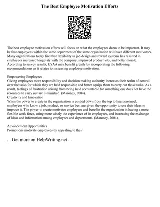 The Best Employee Motivation Efforts
The best employee motivation efforts will focus on what the employees deem to be important. It may
be that employees within the same department of the same organization will have different motivators.
Many organizations today find that flexibility in job design and reward systems has resulted in
employees increased longevity with the company, improved productivity, and better morale.
According to survey results, USAA may benefit greatly by incorporating the following
recommendations as it relates to increasing employee motivation.
Empowering Employees
Giving employees more responsibility and decision making authority increases their realm of control
over the tasks for which they are held responsible and better equips them to carry out those tasks. As a
result, feelings of frustration arising from being held accountable for something one does not have the
resources to carry out are diminished. (Maroney, 2004).
Creativity and Innovation
When the power to create in the organization is pushed down from the top to line personnel,
employees who know a job, product, or service best are given the opportunity to use their ideas to
improve it. The power to create motivates employees and benefits the organization in having a more
flexible work force, using more wisely the experience of its employees, and increasing the exchange
of ideas and information among employees and departments. (Maroney, 2004).
Advancement Opportunities
Promotions motivate employees by appealing to their
... Get more on HelpWriting.net ...
 
