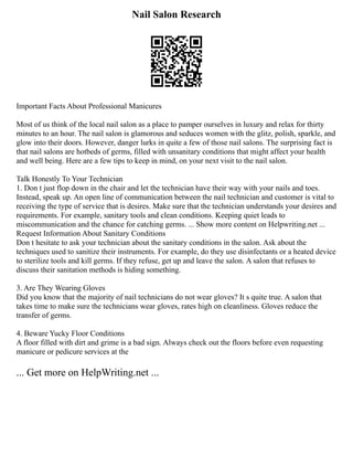 Nail Salon Research
Important Facts About Professional Manicures
Most of us think of the local nail salon as a place to pamper ourselves in luxury and relax for thirty
minutes to an hour. The nail salon is glamorous and seduces women with the glitz, polish, sparkle, and
glow into their doors. However, danger lurks in quite a few of those nail salons. The surprising fact is
that nail salons are hotbeds of germs, filled with unsanitary conditions that might affect your health
and well being. Here are a few tips to keep in mind, on your next visit to the nail salon.
Talk Honestly To Your Technician
1. Don t just flop down in the chair and let the technician have their way with your nails and toes.
Instead, speak up. An open line of communication between the nail technician and customer is vital to
receiving the type of service that is desires. Make sure that the technician understands your desires and
requirements. For example, sanitary tools and clean conditions. Keeping quiet leads to
miscommunication and the chance for catching germs. ... Show more content on Helpwriting.net ...
Request Information About Sanitary Conditions
Don t hesitate to ask your technician about the sanitary conditions in the salon. Ask about the
techniques used to sanitize their instruments. For example, do they use disinfectants or a heated device
to sterilize tools and kill germs. If they refuse, get up and leave the salon. A salon that refuses to
discuss their sanitation methods is hiding something.
3. Are They Wearing Gloves
Did you know that the majority of nail technicians do not wear gloves? It s quite true. A salon that
takes time to make sure the technicians wear gloves, rates high on cleanliness. Gloves reduce the
transfer of germs.
4. Beware Yucky Floor Conditions
A floor filled with dirt and grime is a bad sign. Always check out the floors before even requesting
manicure or pedicure services at the
... Get more on HelpWriting.net ...
 