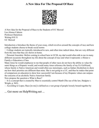 A New Idea For The Proposal Of Race
A New Idea for the Proposal of Race to the Students of UC Merced
Leo Alonso Cabrera
Professor Danielson
Writing 010 31
UC Merced
Introduction o Introduce the theme of your essay, which revolves around the concepts of race and how
college students choose to break social norms
 College students are typically introduced to new, and often time radical ideas, that are very different
from the ones that they are shown in home.
 Personal Anecdote: Before coming to school here in UCM, my dad would often talk to me in many
different occasions throughout my life about the concept of race and what it represents: o Honor o
Family o Education o Class
Many times he would emphasize to me that people of other races do not have the ability to value the
same things as a Hispanic would, and would many times reference the family of my Ex Girlfriend,
whose family is Native American and would often use stereotypes, such as Indian Alcoholism to show
me how their priorities are different than mine. She is not going to a UC, and thus he makes that point
of comparison on education to show how successful I am because of my Hispanic values can surpass
the concerns of an alcoholic Native American family.
Now propose the question o What is Race?
 It is a concept that is created by Man to essentially control Man0 (The use of the law, Hudgins v.
Wright, p. 965).
 According to Lopez, Race [to me] is defined as a vast group of people loosely bound together by
... Get more on HelpWriting.net ...
 