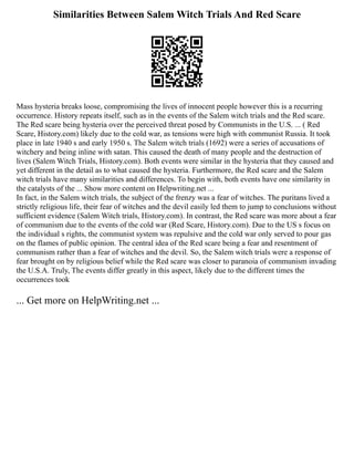 Similarities Between Salem Witch Trials And Red Scare
Mass hysteria breaks loose, compromising the lives of innocent people however this is a recurring
occurrence. History repeats itself, such as in the events of the Salem witch trials and the Red scare.
The Red scare being hysteria over the perceived threat posed by Communists in the U.S. ... ( Red
Scare, History.com) likely due to the cold war, as tensions were high with communist Russia. It took
place in late 1940 s and early 1950 s. The Salem witch trials (1692) were a series of accusations of
witchery and being inline with satan. This caused the death of many people and the destruction of
lives (Salem Witch Trials, History.com). Both events were similar in the hysteria that they caused and
yet different in the detail as to what caused the hysteria. Furthermore, the Red scare and the Salem
witch trials have many similarities and differences. To begin with, both events have one similarity in
the catalysts of the ... Show more content on Helpwriting.net ...
In fact, in the Salem witch trials, the subject of the frenzy was a fear of witches. The puritans lived a
strictly religious life, their fear of witches and the devil easily led them to jump to conclusions without
sufficient evidence (Salem Witch trials, History.com). In contrast, the Red scare was more about a fear
of communism due to the events of the cold war (Red Scare, History.com). Due to the US s focus on
the individual s rights, the communist system was repulsive and the cold war only served to pour gas
on the flames of public opinion. The central idea of the Red scare being a fear and resentment of
communism rather than a fear of witches and the devil. So, the Salem witch trials were a response of
fear brought on by religious belief while the Red scare was closer to paranoia of communism invading
the U.S.A. Truly, The events differ greatly in this aspect, likely due to the different times the
occurrences took
... Get more on HelpWriting.net ...
 