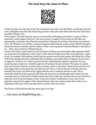 The Soul Stays the Same in Plato
I think, Socrates, he said, that on this line of argument any man, even the dullest, would agree that the
soul is altogether more like that which always exists in the same state rather than like that which does
not (Plato, Phaedo 79e)
In this paper I will argue that the soul is not necessarily unchanging and eternal, as many of Plato s
arguments would suggest otherwise. The main reasons in support of this claim are that there are
questionable conclusions that Plato had reached that challenge the validity of his theory on immortal
souls. The Phaedo is one of Plato s greatest dialogues addressing the essence of the afterlife through a
discussion between Socrates and his students. Plato s main argument within the Phaedo is that there is
an ... Show more content on Helpwriting.net ...
I mean such things as good and evil, just and unjust and there are innumerable other opposites which
are generated out of opposites. And I want to show that this holds universally of all opposites; I mean
to say, for example, that anything which becomes greater must become greater after being less. (Plato,
70d) In the dialogue Socrates established that everything is generated from its opposite so must have
an opposite. However, it is valid to question this by interpreting the opposite argument. If to say
everything has an opposite, would the opposite of existence be non existence? Existence is created
from non existence and non existence from existence. If this is true, than would not the existence of a
soul suggest that at some point the soul did not exist? Thus, it may be that the soul had a previous
existence but it does not definitively suggest that the soul is immortal and has no end. This is
somewhat related to Cebes argument that that soul may have existed through many bodies but may
eventually pass on. Plato fails to further explain the cycle of the soul. Socrates does not give detail on
when the cycle of the soul begins or how it may have started. Furthermore, if one relies on the
opposites argument for support of the immortal theory then one could consider that is there was a
beginning to the cycle of the soul than there would be some sort of end.
The Theory of Recollection also has some gaps in its logic
... Get more on HelpWriting.net ...
 