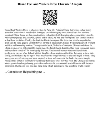 Bound Feet And Western Dress Character Analysis
Bound Feet Western Dress is a book written by Pang Mei Natasha Chang that begins in her family
home in Connecticut as she shuffles through a carved mahogany trunk from China that held the
secrets of China. Inside are her grandmother s embroidered silk lounging robes, grandfathers tuxedo,
white dinner jackets and jodhpurs, aprons of her amah, Xu Ma, and cheongsams that she had learned
to fold from her father. Finally, she finds the black cheongsam like dress that once belonged to her
great aunt Yu I and goes to tell the story of her life in traditional China as it was merging with Western
tradition and becoming modern. Throughout the book, Yu I tells of many old Chinese traditions. In
China, women were only meant to please men. If a family had a daughter, they were considered guests
and were later carted off for marriage by fourteen. Uneducated women were considered more
obedient, so parents often did not let their daughters learn anything other than their duty to their state,
family, and husband. By the age of four, boys were no longer allowed to play and began to learn. They
were given special tutoring and were required to learn and memorize the books they were taught
because their father or their tutor would make them recite what they had read. The Chang s last names
were a poem that changed every generation and when the poem ended, it would restart with the next
generation. Their poem was chia kuo pang ming which translates to fine kingdom, bright country
... Get more on HelpWriting.net ...
 