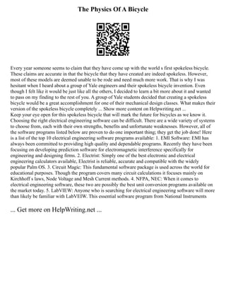 The Physics Of A Bicycle
Every year someone seems to claim that they have come up with the world s first spokeless bicycle.
These claims are accurate in that the bicycle that they have created are indeed spokeless. However,
most of these models are deemed unable to be rode and need much more work. That is why I was
hesitant when I heard about a group of Yale engineers and their spokeless bicycle invention. Even
though I felt like it would be just like all the others, I decided to learn a bit more about it and wanted
to pass on my finding to the rest of you. A group of Yale students decided that creating a spokeless
bicycle would be a great accomplishment for one of their mechanical design classes. What makes their
version of the spokeless bicycle completely ... Show more content on Helpwriting.net ...
Keep your eye open for this spokeless bicycle that will mark the future for bicycles as we know it.
Choosing the right electrical engineering software can be difficult. There are a wide variety of systems
to choose from, each with their own strengths, benefits and unfortunate weaknesses. However, all of
the software programs listed below are proven to do one important thing; they get the job done! Here
is a list of the top 10 electrical engineering software programs available: 1. EMI Software: EMI has
always been committed to providing high quality and dependable programs. Recently they have been
focusing on developing prediction software for electromagnetic interference specifically for
engineering and designing firms. 2. Electrist: Simply one of the best electronic and electrical
engineering calculators available, Electrist is reliable, accurate and compatible with the widely
popular Palm OS. 3. Circuit Magic: This fundamental software package is used across the world for
educational purposes. Though the program covers many circuit calculations it focuses mainly on
Kirchhoff s laws, Node Voltage and Mesh Current methods. 4. NFPA, NEC: When it comes to
electrical engineering software, these two are possibly the best unit conversion programs available on
the market today. 5. LabVIEW: Anyone who is searching for electrical engineering software will more
than likely be familiar with LabVEIW. This essential software program from National Instruments
... Get more on HelpWriting.net ...
 