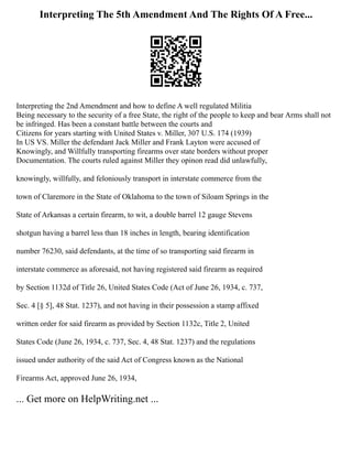 Interpreting The 5th Amendment And The Rights Of A Free...
Interpreting the 2nd Amendment and how to define A well regulated Militia
Being necessary to the security of a free State, the right of the people to keep and bear Arms shall not
be infringed. Has been a constant battle between the courts and
Citizens for years starting with United States v. Miller, 307 U.S. 174 (1939)
In US VS. Miller the defendant Jack Miller and Frank Layton were accused of
Knowingly, and Willfully transporting firearms over state borders without proper
Documentation. The courts ruled against Miller they opinon read did unlawfully,
knowingly, willfully, and feloniously transport in interstate commerce from the
town of Claremore in the State of Oklahoma to the town of Siloam Springs in the
State of Arkansas a certain firearm, to wit, a double barrel 12 gauge Stevens
shotgun having a barrel less than 18 inches in length, bearing identification
number 76230, said defendants, at the time of so transporting said firearm in
interstate commerce as aforesaid, not having registered said firearm as required
by Section 1132d of Title 26, United States Code (Act of June 26, 1934, c. 737,
Sec. 4 [§ 5], 48 Stat. 1237), and not having in their possession a stamp affixed
written order for said firearm as provided by Section 1132c, Title 2, United
States Code (June 26, 1934, c. 737, Sec. 4, 48 Stat. 1237) and the regulations
issued under authority of the said Act of Congress known as the National
Firearms Act, approved June 26, 1934,
... Get more on HelpWriting.net ...
 