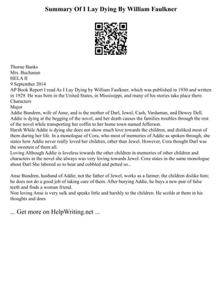Summary Of I Lay Dying By William Faulkner
Thorne Banks
Mrs. Buchanan
HELA II
9 September 2014
AP Book Report I read As I Lay Dying by William Faulkner, which was published in 1930 and written
in 1929. He was born in the United States, in Mississippi, and many of his stories take place there.
Characters
Major
Addie Bundren, wife of Anse, and is the mother of Darl, Jewel, Cash, Vardaman, and Dewey Dell.
Addie is dying at the begging of the novel, and her death causes the families troubles through the rest
of the novel while transporting her coffin to her home town named Jefferson.
Harsh While Addie is dying she does not show much love towards the children, and disliked most of
them during her life. In a monologue of Cora, who most of memories of Addie as spoken through, she
states how Addie never really loved her children, other than Jewel. However, Cora thought Darl was
the sweetest of them all.
Loving Although Addie is loveless towards the other children in memories of other children and
characters in the novel she always was very loving towards Jewel. Cora states in the same monologue
about Darl She labored so to bear and cobbled and petted so...
Anse Bundren, husband of Addie, not the father of Jewel, works as a farmer, the children dislike him;
he does not do a good job of taking care of them. After burying Addie, he buys a new pair of false
teeth and finds a woman friend.
Non loving Anse is very sulk and speaks little and harshly to the children. He scolds at them in his
thoughts and does
... Get more on HelpWriting.net ...
 