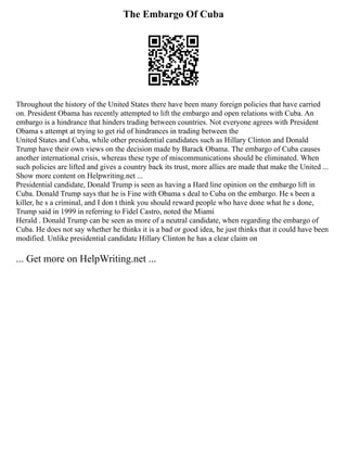 The Embargo Of Cuba
Throughout the history of the United States there have been many foreign policies that have carried
on. President Obama has recently attempted to lift the embargo and open relations with Cuba. An
embargo is a hindrance that hinders trading between countries. Not everyone agrees with President
Obama s attempt at trying to get rid of hindrances in trading between the
United States and Cuba, while other presidential candidates such as Hillary Clinton and Donald
Trump have their own views on the decision made by Barack Obama. The embargo of Cuba causes
another international crisis, whereas these type of miscommunications should be eliminated. When
such policies are lifted and gives a country back its trust, more allies are made that make the United ...
Show more content on Helpwriting.net ...
Presidential candidate, Donald Trump is seen as having a Hard line opinion on the embargo lift in
Cuba. Donald Trump says that he is Fine with Obama s deal to Cuba on the embargo. He s been a
killer, he s a criminal, and I don t think you should reward people who have done what he s done,
Trump said in 1999 in referring to Fidel Castro, noted the Miami
Herald . Donald Trump can be seen as more of a neutral candidate, when regarding the embargo of
Cuba. He does not say whether he thinks it is a bad or good idea, he just thinks that it could have been
modified. Unlike presidential candidate Hillary Clinton he has a clear claim on
... Get more on HelpWriting.net ...
 
