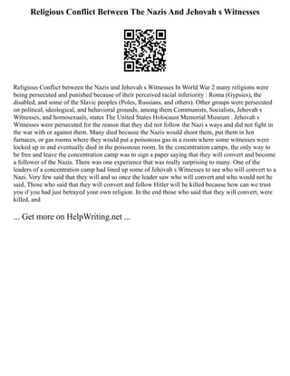 Religious Conflict Between The Nazis And Jehovah s Witnesses
Religious Conflict between the Nazis and Jehovah s Witnesses In World War 2 many religions were
being persecuted and punished because of their perceived racial inferiority : Roma (Gypsies), the
disabled, and some of the Slavic peoples (Poles, Russians, and others). Other groups were persecuted
on political, ideological, and behavioral grounds, among them Communists, Socialists, Jehovah s
Witnesses, and homosexuals, states The United States Holocaust Memorial Museum . Jehovah s
Witnesses were persecuted for the reason that they did not follow the Nazi s ways and did not fight in
the war with or against them. Many died because the Nazis would shoot them, put them in hot
furnaces, or gas rooms where they would put a poisonous gas in a room where some witnesses were
locked up in and eventually died in the poisonous room. In the concentration camps, the only way to
be free and leave the concentration camp was to sign a paper saying that they will convert and become
a follower of the Nazis. There was one experience that was really surprising to many. One of the
leaders of a concentration camp had lined up some of Jehovah s Witnesses to see who will convert to a
Nazi. Very few said that they will and so once the leader saw who will convert and who would not he
said, Those who said that they will convert and follow Hitler will be killed because how can we trust
you if you had just betrayed your own religion. In the end those who said that they will convert, were
killed, and
... Get more on HelpWriting.net ...
 