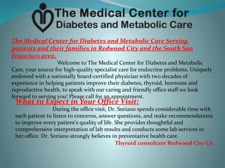 The Medical Center for Diabetes and Metabolic Care Serving
patients and their families in Redwood City and the South San
Francisco area.
Welcome to The Medical Center for Diabetes and Metabolic
Care, your source for high-quality specialist care for endocrine problems. Uniquely
endowed with a nationally board-certified physician with two decades of
experience in helping patients improve their diabetes, thyroid, hormone and
reproductive health, to speak with our caring and friendly office staff we look
forward to serving you! Please call for an appointment.
What to Expect in Your Office Visit:
During the office visit, Dr. Soriano spends considerable time with
each patient to listen to concerns, answer questions, and make recommendations
to improve every patient's quality of life. She provides thoughtful and
comprehensive interpretation of lab results and conducts some lab services in
her office. Dr. Soriano strongly believes in preventative health care.
Thyroid consultant Redwood City CA
 