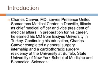 Introduction
 Charles Canver, MD, serves Presence United
Samaritans Medical Center in Danville, Illinois
as chief medical officer and vice president of
medical affairs. In preparation for his career,
he earned his MD from Erciyes University in
Turkey. Continuing his education, Charles
Canver completed a general surgery
internship and a cardiothoracic surgery
residency at the University at Buffalo, State
University of New York School of Medicine and
Biomedical Sciences.
 