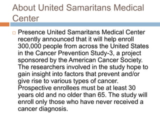 About United Samaritans Medical
Center
 Presence United Samaritans Medical Center
recently announced that it will help enroll
300,000 people from across the United States
in the Cancer Prevention Study-3, a project
sponsored by the American Cancer Society.
The researchers involved in the study hope to
gain insight into factors that prevent and/or
give rise to various types of cancer.
Prospective enrollees must be at least 30
years old and no older than 65. The study will
enroll only those who have never received a
cancer diagnosis.
 