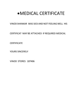 MEDICAL CERTIFICATE
VINOD SHANKAR WAS SICK AND NOT FEELING WELL HIS
CERTIFICAT MAY BE ATTACHED IF REQUIRED MEDICAL
CERTIFICATE
YOURS SINCERELY
VINOD STORES 107406
 