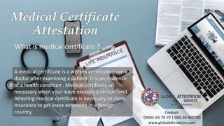 Medical Certificate
Attestation
What is medical certificate ?
A medical certificate is a written certificate from a
doctor after examining a patient .It is an evidence
of a health condition . Medical certificate is
necessary when your leave exceeds a certain limit.
Attesting medical certificate is necessary to claim
insurance to get leave extension in a foreign
country. Contact:
09995-69-79-79 | 090-20-400700
www.globalattestation.com
 