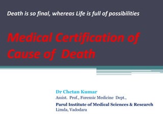 Death is so final, whereas Life is full of possibilities
Medical Certification of
Cause of Death
Dr Chetan Kumar
Assist. Prof., Forensic Medicine Dept.,
Parul Institute of Medical Sciences & Research
Limda, Vadodara
 