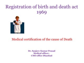 Registration of birth and death act
               1969




   Medical certification of the cause of Death


              Dr. Sanjeev Kumar Prasad
                   Medical officer .
                CMO office Dhanbad
 