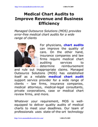 http://www.mosmedicalrecordreview.com/       1-800-670-2809




   Medical Chart Audits to
Improve Revenue and Business
         Efficiency
Managed Outsource Solutions (MOS) provides
error-free medical chart audits for a wide
range of clients

                 For physicians, chart audits
                 can improve the quality of
                 care. On the other hand,
                 insurance companies and law
                 firms require medical chart
                 auditing      services    to
                 determine      reimbursement
and rule out inappropriate claims. Managed
Outsource Solutions (MOS) has established
itself as a reliable medical chart audit
support service provider for a wide range of
clients – law firms, insurance companies,
medical attorneys, medical-legal consultants,
private corporations, case or medical chart
review firms, and more.

Whatever your requirement, MOS is well-
equipped to deliver quality audits of medical
charts to meet your deadlines. Our team of
professionals uses state-of-the-art technology

http://www.mosmedicalrecordreview.com/   1-800-670-2809
 
