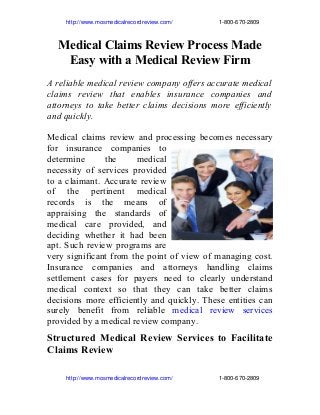             http://www.mosmedicalrecordreview.com/                             1­800­670­2809

Medical Claims Review Process Made
Easy with a Medical Review Firm
A reliable medical review company offers accurate medical
claims review that enables insurance companies and
attorneys to take better claims decisions more efficiently
and quickly.
Medical claims review and processing becomes necessary
for insurance companies to
determine
the
medical
necessity of services provided
to a claimant. Accurate review
of the pertinent medical
records is the means of
appraising the standards of
medical care provided, and
deciding whether it had been
apt. Such review programs are
very significant from the point of view of managing cost.
Insurance companies and attorneys handling claims
settlement cases for payers need to clearly understand
medical context so that they can take better claims
decisions more efficiently and quickly. These entities can
surely benefit from reliable medical review services
provided by a medical review company.

Structured Medical Review Services to Facilitate
Claims Review
            http://www.mosmedicalrecordreview.com/                             1­800­670­2809

 