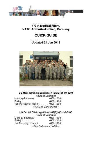 470th Medical Flight, 
NATO AB Geilenkirchen, Germany 
QUICK GUIDE 
Updated 24 Jan 2013 
US Medical Clinic appt line: +49(0)2451-99-3200 
Hours of Operation 
Monday-Thursday 0800-1600 
Friday 0800-1400 
1st Thursday of month 0800-1200 
~No Sick Call services~ 
US Dental Clinic appt line: +49(0)2451-99-3535 
Hours of Operation 
Monday-Thursday 0800-1600 
Friday 0800-1400 
1st Thursday of month 0800-1200 
~Sick Call—must call first 
 