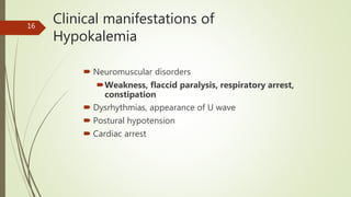 Clinical manifestations of
Hypokalemia
 Neuromuscular disorders
Weakness, flaccid paralysis, respiratory arrest,
constipation
 Dysrhythmias, appearance of U wave
 Postural hypotension
 Cardiac arrest
16
 