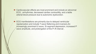  Cardiovascular effects are most prominent and include an abnormal
ECG , arrhythmias, decreased cardiac contractility, and a labile
arterial blood pressure due to autonomic dysfunction.
 ECG manifestations are primarily due to delayed ventricular
repolarization and include T-wave flattening and inversion,An
increasingly prominent U wave, St segment depression, increased P
wave amplitude, and prolongation of the P–R interval .
 