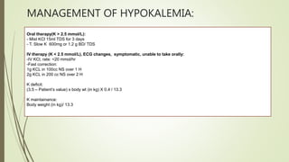 MANAGEMENT OF HYPOKALEMIA:
Oral therapy(K > 2.5 mmol/L):
- Mist KCl 15ml TDS for 3 days
- T. Slow K 600mg or 1.2 g BD/ TDS
IV therapy (K < 2.5 mmol/L), ECG changes, symptomatic, unable to take orally:
-IV KCl, rate: <20 mmol/hr
-Fast correction:
1g KCL in 100cc NS over 1 H
2g KCL in 200 cc NS over 2 H
K deficit:
(3.5 – Patient’s value) x body wt (in kg) X 0.4 / 13.3
K maintainance:
Body weight (in kg)/ 13.3
 