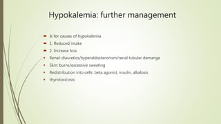 Hypokalemia: further management
 Ix for causes of hypokalemia
 1. Reduced intake
 2. Increase loss
 Renal: diauretics/hyperaldosteronism/renal tubular damange
 Skin: burns/excessive sweating
 Redistribution into cells: beta agonist, insulin, alkalosis
 thyrotoxicosis
 
