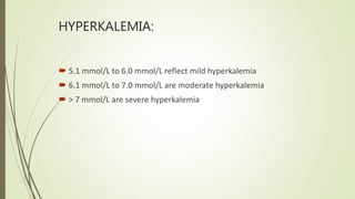 HYPERKALEMIA:
 5.1 mmol/L to 6.0 mmol/L reflect mild hyperkalemia
 6.1 mmol/L to 7.0 mmol/L are moderate hyperkalemia
 > 7 mmol/L are severe hyperkalemia
 