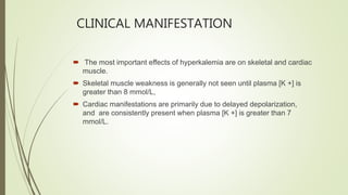 CLINICAL MANIFESTATION
 The most important effects of hyperkalemia are on skeletal and cardiac
muscle.
 Skeletal muscle weakness is generally not seen until plasma [K +] is
greater than 8 mmol/L,
 Cardiac manifestations are primarily due to delayed depolarization,
and are consistently present when plasma [K +] is greater than 7
mmol/L.
 