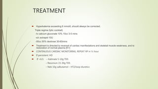 TREATMENT
 Hyperkalemia exceeding 6 mmol/L should always be corrected.
Triple regime (lytic cocktail)
-Iv calcium gluconate 10% 10cc 3-5 mins
-s/c actrapid 10U
-50cc 50% dextrose 30-60mins
 Treatment is directed to reversal of cardiac manifestations and skeletal muscle weakness, and to
restoration of normal plasma [K+]
 CONTINUOUS CARDIAC MONITORING, REPEAT RP in ½ hour
 If persistent: HD
 If <6.5: – Kalimate 5-10g TDS
– Resonium 15-30g TDS
– Neb 10g salbutamol – HTZ/loop diuretics
 