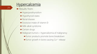 Hypercalcemia
 Results from:
 Hyperparathyroidism
 Hypothyroid states
 Renal disease
 Excessive intake of vitamin D
 Milk-alkali syndrome
 Certain drugs
 Malignant tumors – hypercalcemia of malignancy
Tumor products promote bone breakdown
Tumor growth in bone causing Ca++ release
29
 