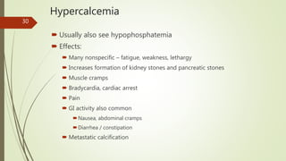 Hypercalcemia
 Usually also see hypophosphatemia
 Effects:
 Many nonspecific – fatigue, weakness, lethargy
 Increases formation of kidney stones and pancreatic stones
 Muscle cramps
 Bradycardia, cardiac arrest
 Pain
 GI activity also common
Nausea, abdominal cramps
Diarrhea / constipation
 Metastatic calcification
30
 