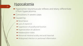 Hypocalcemia
 Hyperactive neuromuscular reflexes and tetany differentiate
it from hypercalcemia
 Convulsions in severe cases
 Caused by:
 Renal failure
 Lack of vitamin D
 Suppression of parathyroid function
 Hypersecretion of calcitonin
 Malabsorption states
 Abnormal intestinal acidity and acid/ base bal.
 Widespread infection or peritoneal inflammation
31
 