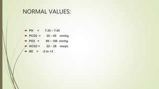 NORMAL VALUES:
 PH = 7.35 – 7.45
 PCO2 = 35 – 45 mmhg
 PO2 = 80 – 100 mmhg
 HCO3 = 22 – 28 meq/L
 BE = -2 to +3
 