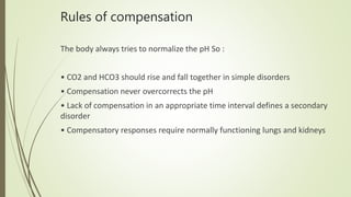 Rules of compensation
The body always tries to normalize the pH So :
• CO2 and HCO3 should rise and fall together in simple disorders
• Compensation never overcorrects the pH
• Lack of compensation in an appropriate time interval defines a secondary
disorder
• Compensatory responses require normally functioning lungs and kidneys
 