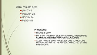 ABG results are:
pH= 7.44
PaCO2= 28
HCO3= 24
PaO2= 54
PROBLEMS:
• PACO2 IS LOW.
• PH IS ON THE HIGH SIDE OF NORMAL, THEREFORE
COMPENSATED RESPIRATORY ALKALOSIS.
• ALSO, PAO2 IS LOW, PROBABLY DUE TO MUCOUS
DISPLACING AIR IN THE ALVEOLI AFFECTED BY THE
PNEUMONIA
 