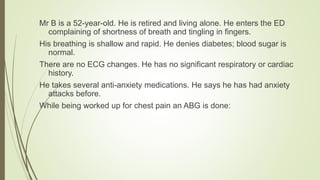 Mr B is a 52-year-old. He is retired and living alone. He enters the ED
complaining of shortness of breath and tingling in fingers.
His breathing is shallow and rapid. He denies diabetes; blood sugar is
normal.
There are no ECG changes. He has no significant respiratory or cardiac
history.
He takes several anti-anxiety medications. He says he has had anxiety
attacks before.
While being worked up for chest pain an ABG is done:
 