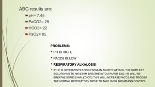 ABG results are:
pH= 7.48
PaCO2= 28
HCO3= 22
PaO2= 85
PROBLEMS:
• PH IS HIGH,
• PACO2 IS LOW
• RESPIRATORY ALKALOSIS
• IF HE IS HYPERVENTILATING FROM AN ANXIETY ATTACK, THE SIMPLEST
SOLUTION IS TO HAVE HIM BREATHE INTO A PAPER BAG. HE WILL RE-
BREATHE SOME EXHALED CO2.THIS WILL INCREASE PACO2 AND TRIGGER
THE NORMAL RESPIRATORY DRIVE TO TAKE OVER BREATHING CONTROL.
 
